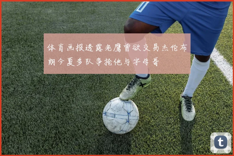 体育画报透露老鹰曾欲交易杰伦布朗今夏多队争抢他与字母哥