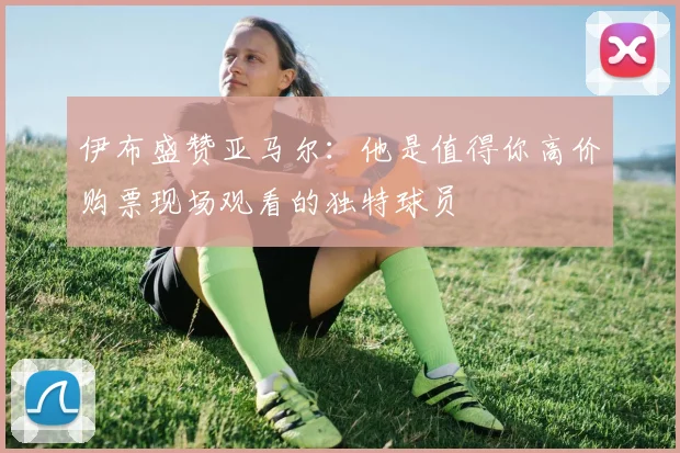 伊布盛赞亚马尔：他是值得你高价购票现场观看的独特球员