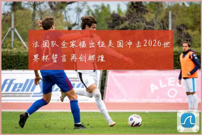 法国队全家福出征美国冲击2026世界杯誓言再创辉煌