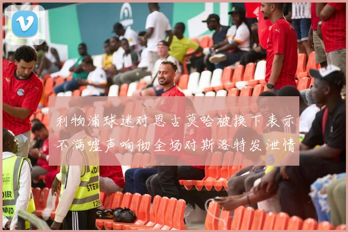 利物浦球迷对恩古莫哈被换下表示不满嘘声响彻全场对斯洛特发泄情绪