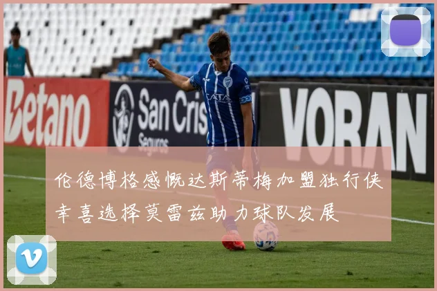 伦德博格感慨达斯蒂梅加盟独行侠幸喜选择莫雷兹助力球队发展
