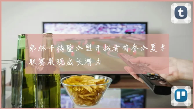 弗林卡梅隆加盟开拓者将参加夏季联赛展现成长潜力