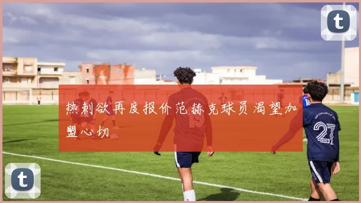 热刺欲再度报价范赫克球员渴望加盟心切