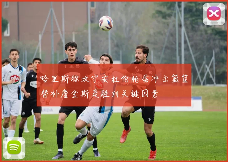 哈里斯称坎宁安杜伦轮番冲击篮筐替补詹金斯是胜利关键因素