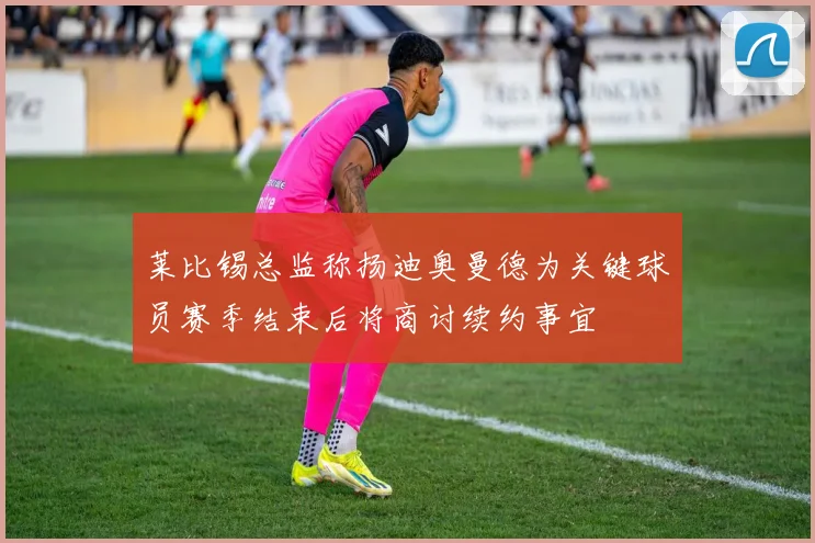 莱比锡总监称扬迪奥曼德为关键球员赛季结束后将商讨续约事宜