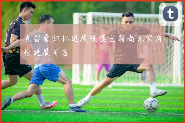 克雷桑归化进展缓慢当前尚无实质性进展可言