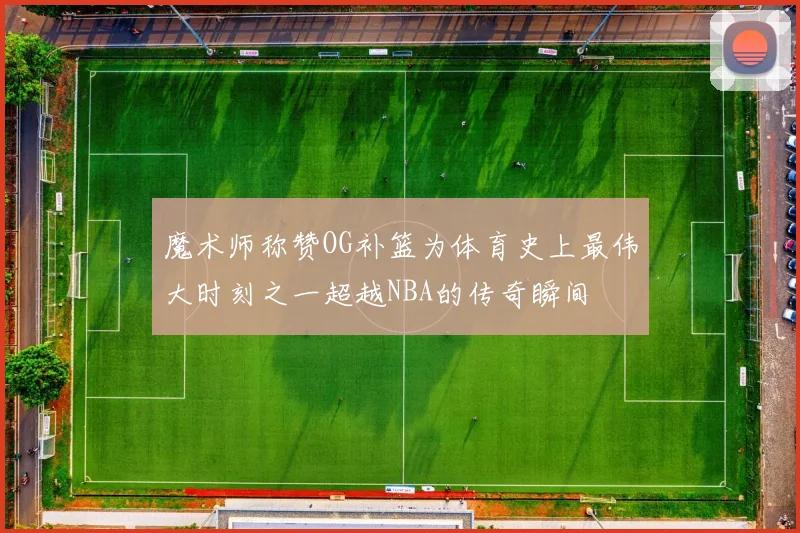 魔术师称赞OG补篮为体育史上最伟大时刻之一超越NBA的传奇瞬间