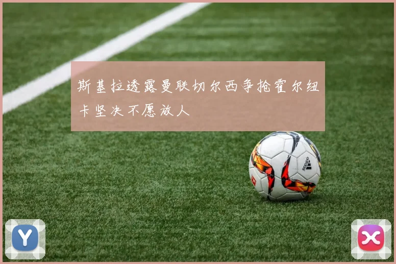 斯基拉透露曼联切尔西争抢霍尔纽卡坚决不愿放人