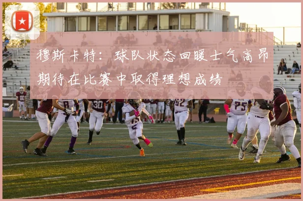 穆斯卡特：球队状态回暖士气高昂期待在比赛中取得理想成绩