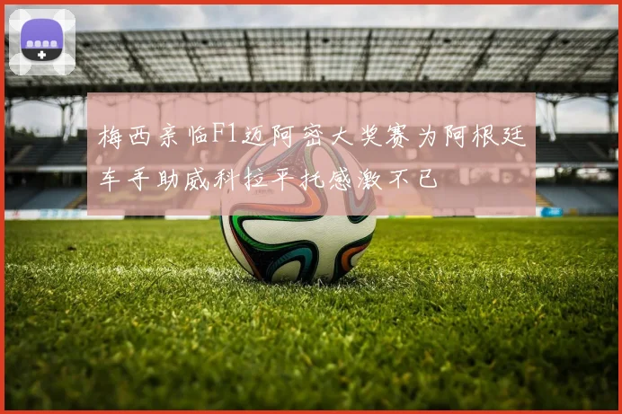 梅西亲临F1迈阿密大奖赛为阿根廷车手助威科拉平托感激不已