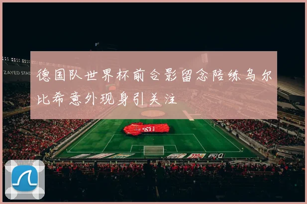 德国队世界杯前合影留念陪练乌尔比希意外现身引关注