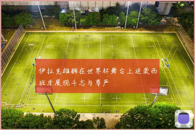 伊拉克雄狮在世界杯舞台上逆袭西班牙展现斗志与尊严